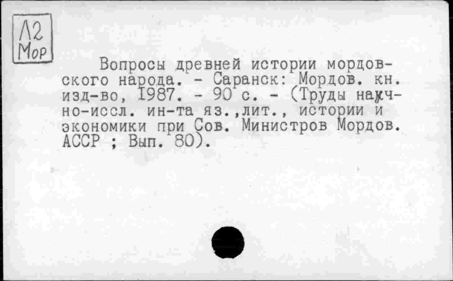 ﻿Л2
Mop
Вопросы древней истории мордовского народа изд-во, 1987 но-иссл. ин-та яз. экономики при Сов. АССР ; Вып. 80).
-	Саранск: Мордов. кн.
-	90 с. - (Труды науч-,лит., истории и
Министров Мордов.